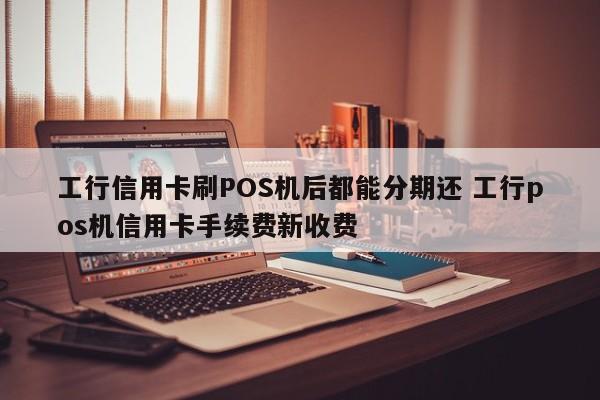 高安工行信用卡刷POS机后都能分期还 工行pos机信用卡手续费新收费