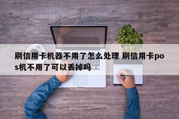 云南刷信用卡机器不用了怎么处理 刷信用卡pos机不用了可以丢掉吗