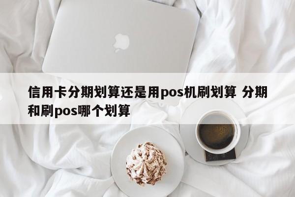 阜新信用卡分期划算还是用pos机刷划算 分期和刷pos哪个划算