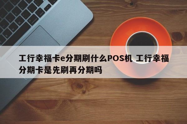 宣威工行幸福卡e分期刷什么POS机 工行幸福分期卡是先刷再分期吗