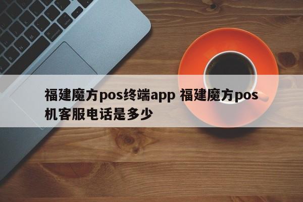 青海福建魔方pos终端app 福建魔方pos机客服电话是多少