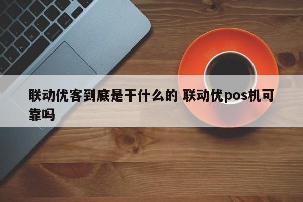 余姚联动优客到底是干什么的 联动优pos机可靠吗