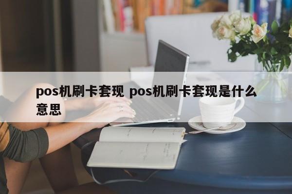 武安pos机刷卡套现 pos机刷卡套现是什么意思