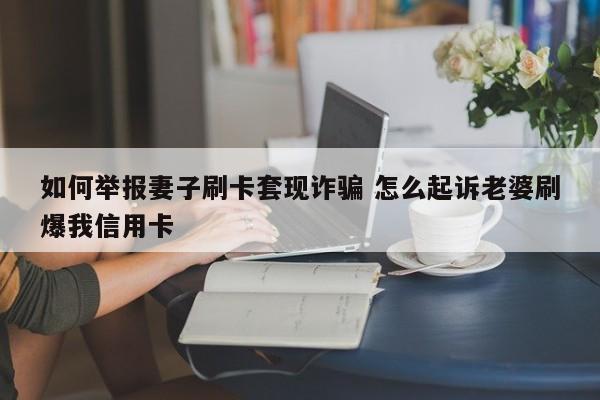 无为如何举报妻子刷卡套现诈骗 怎么起诉老婆刷爆我信用卡