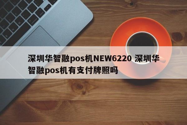 枝江华智融pos机NEW6220 深圳华智融pos机有支付牌照吗