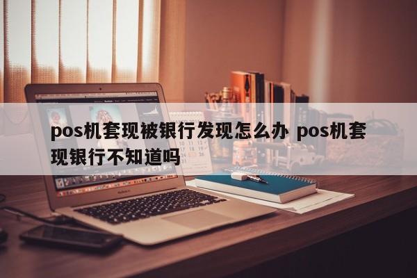 林州pos机套现被银行发现怎么办 pos机套现银行不知道吗