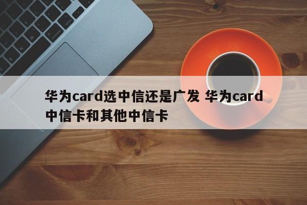 云梦华为card选中信还是广发 华为card中信卡和其他中信卡