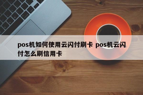 汉川pos机如何使用云闪付刷卡 pos机云闪付怎么刷信用卡