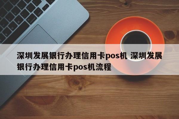 荆门发展银行办理信用卡pos机 深圳发展银行办理信用卡pos机流程