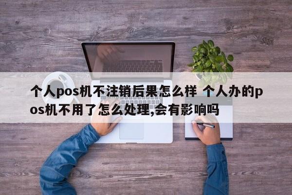 安达个人pos机不注销后果怎么样 个人办的pos机不用了怎么处理,会有影响吗