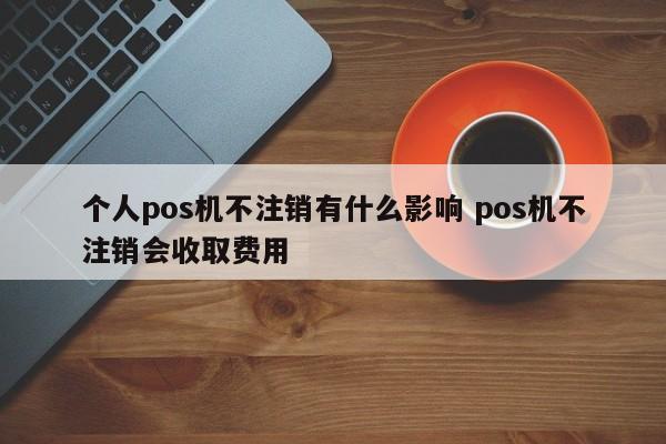 商丘个人pos机不注销有什么影响 pos机不注销会收取费用