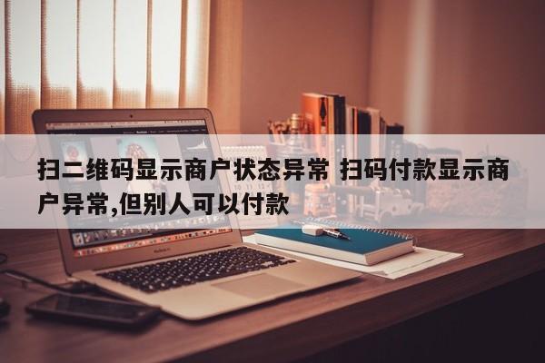 锡林郭勒盟扫二维码显示商户状态异常 扫码付款显示商户异常,但别人可以付款