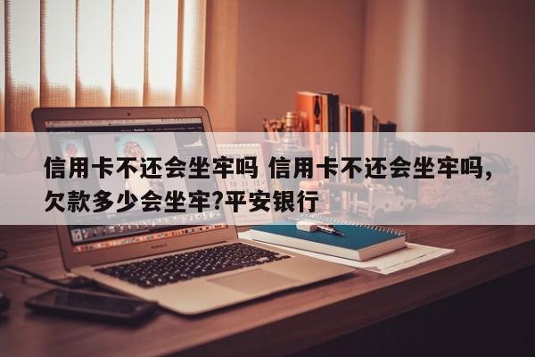 涿州信用卡不还会坐牢吗 信用卡不还会坐牢吗,欠款多少会坐牢?平安银行